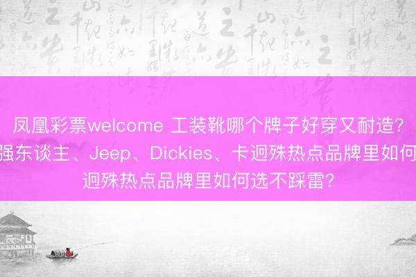 凤凰彩票welcome 工装靴哪个牌子好穿又耐造?2026年从强东谈主、Jeep、Dickies、卡迥殊热点品牌里如何选不踩雷?