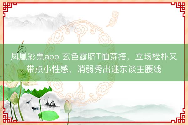凤凰彩票app 玄色露脐T恤穿搭,立场检朴又带点小性感,消弱秀出迷东谈主腰线