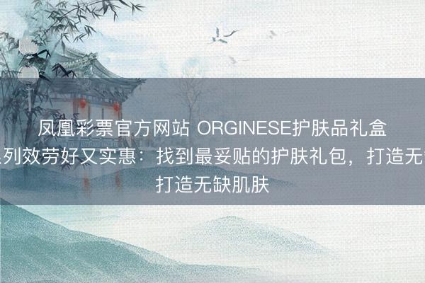 凤凰彩票官方网站 ORGINESE护肤品礼盒哪个系列效劳好又实惠：找到最妥贴的护肤礼包，打造无缺肌肤
