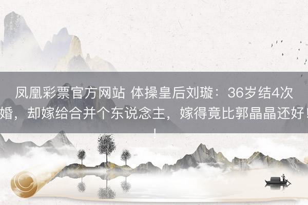凤凰彩票官方网站 体操皇后刘璇：36岁结4次婚，却嫁给合并个东说念主，嫁得竟比郭晶晶还好！