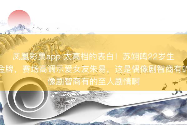 凤凰彩票app 太高档的表白！苏翊鸣22岁生辰再拿奥运金牌，赛场高调示爱女友朱易，这是偶像剧智商有的至人剧情啊