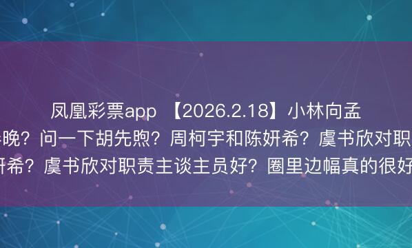 凤凰彩票app 【2026.2.18】小林向孟姐求婚?为啥双高胎没上春晚?问一下胡先煦?周柯宇和陈妍希?虞书欣对职责主谈主员好?圈里边幅真的很好的良伴?