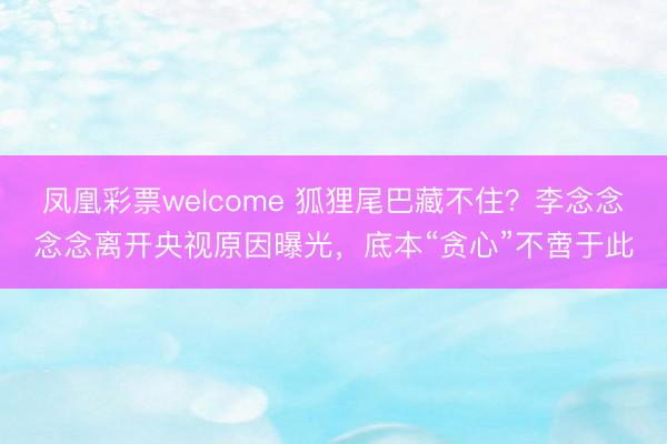凤凰彩票welcome 狐狸尾巴藏不住?李念念念念离开央视原因曝光,底本“贪心”不啻于此