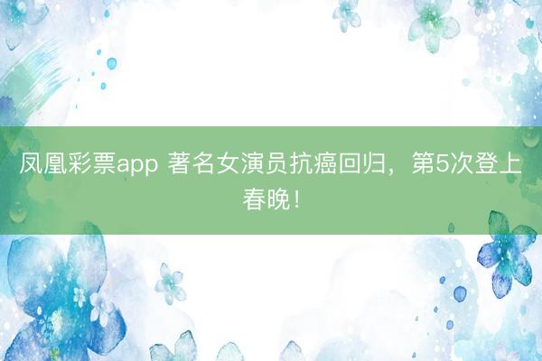 凤凰彩票app 著名女演员抗癌回归，第5次登上春晚！