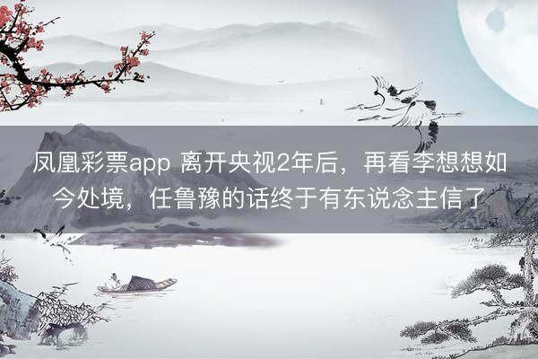 凤凰彩票app 离开央视2年后，再看李想想如今处境，任鲁豫的话终于有东说念主信了