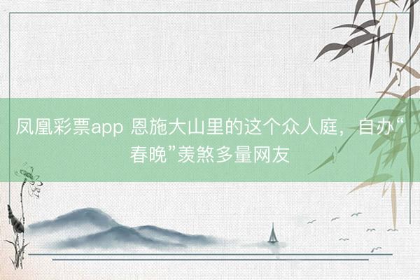 凤凰彩票app 恩施大山里的这个众人庭,自办“春晚”羡煞多量网友