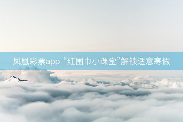 凤凰彩票app “红围巾小课堂”解锁适意寒假