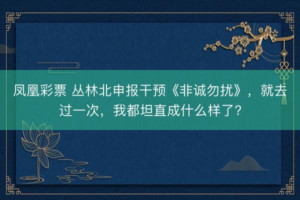 凤凰彩票 丛林北申报干预《非诚勿扰》，就去过一次，我都坦直成什么样了?