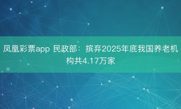 凤凰彩票app 民政部：摈弃2025年底我国养老机构共4.17万家