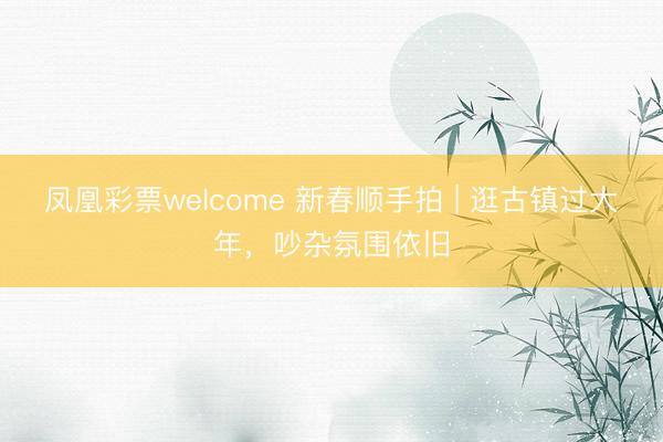 凤凰彩票welcome 新春顺手拍 | 逛古镇过大年，吵杂氛围依旧