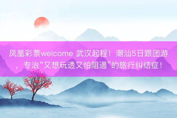 凤凰彩票welcome 武汉起程！潮汕5日跟团游，专治“又想玩透又怕阻遏”的旅行纠结症！