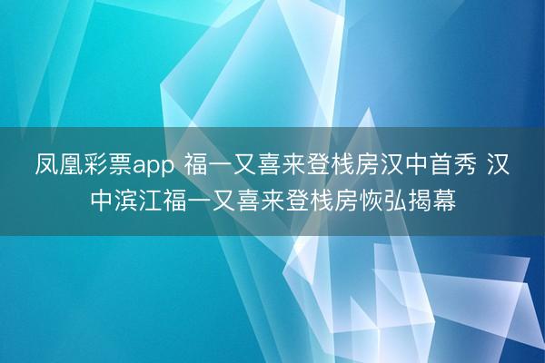 凤凰彩票app 福一又喜来登栈房汉中首秀 汉中滨江福一又喜来登栈房恢弘揭幕