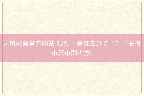 凤凰彩票官方网站 视频丨是谁去逛吃了？环联夜市开市即火爆！
