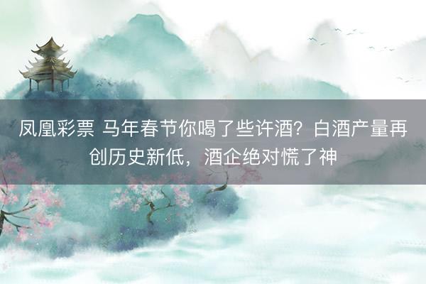 凤凰彩票 马年春节你喝了些许酒？白酒产量再创历史新低，酒企绝对慌了神