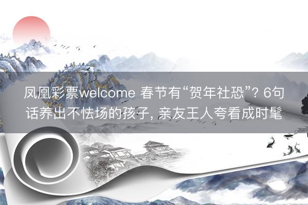 凤凰彩票welcome 春节有“贺年社恐”? 6句话养出不怯场的孩子, 亲友王人夸看成时髦
