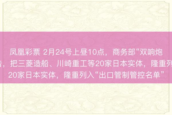 凤凰彩票 2月24号上昼10点，商务部“双响炮”准时炸响。第一份公告，把三菱造船、川崎重工等20家日本实体，隆重列入“出口管制管控名单”