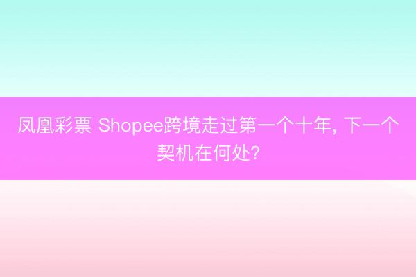 凤凰彩票 Shopee跨境走过第一个十年， 下一个契机在何处?