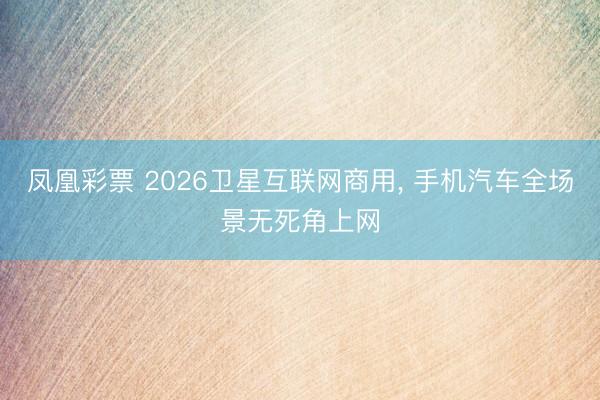 凤凰彩票 2026卫星互联网商用, 手机汽车全场景无死角上网