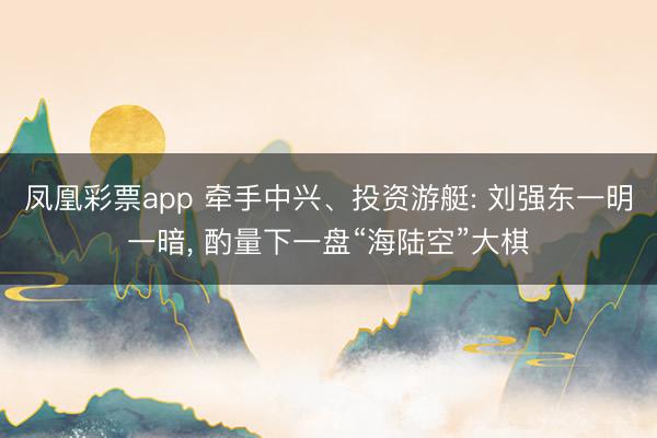凤凰彩票app 牵手中兴、投资游艇: 刘强东一明一暗, 酌量下一盘“海陆空”大棋
