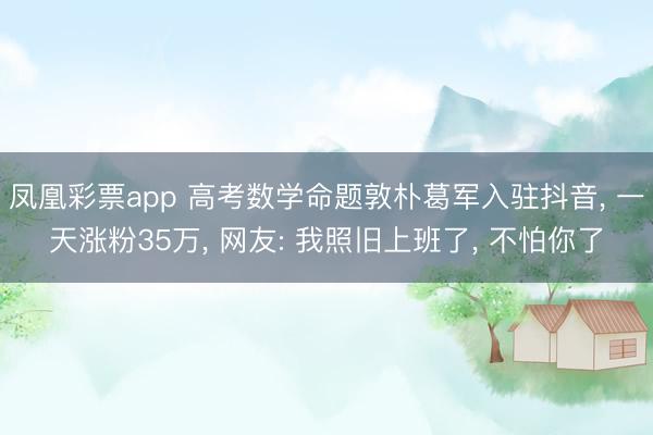 凤凰彩票app 高考数学命题敦朴葛军入驻抖音， 一天涨粉35万， 网友: 我照旧上班了， 不怕你了