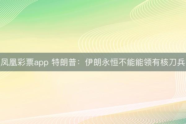 凤凰彩票app 特朗普:伊朗永恒不能能领有核刀兵