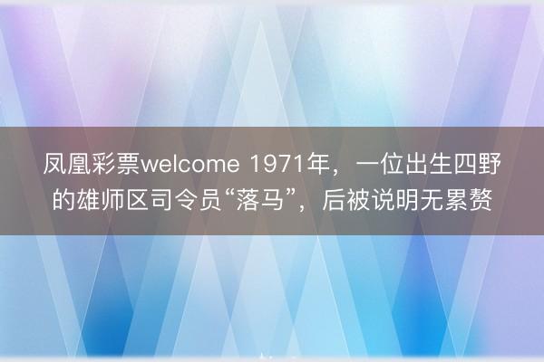 凤凰彩票welcome 1971年，一位出生四野的雄师区司令员“落马”，后被说明无累赘