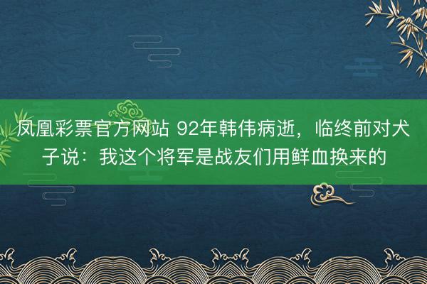 凤凰彩票官方网站 92年韩伟病逝，临终前对犬子说：我这个将军是战友们用鲜血换来的