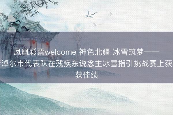 凤凰彩票welcome 神色北疆 冰雪筑梦——巴彦淖尔市代表队在残疾东说念主冰雪指引挑战赛上获佳绩