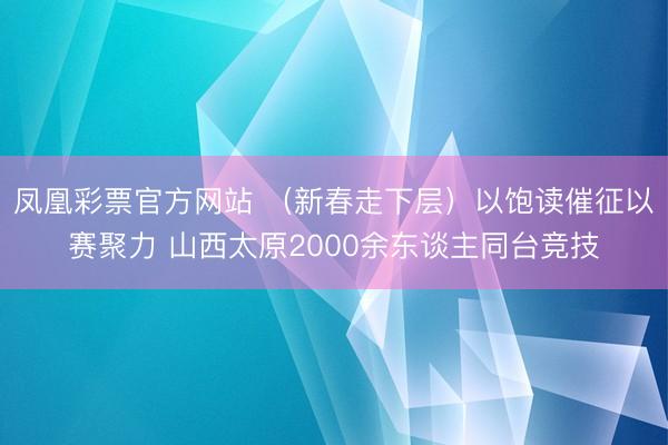 凤凰彩票官方网站 （新春走下层）以饱读催征以赛聚力 山西太原2000余东谈主同台竞技