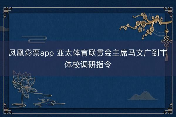 凤凰彩票app 亚太体育联贯会主席马文广到市体校调研指令