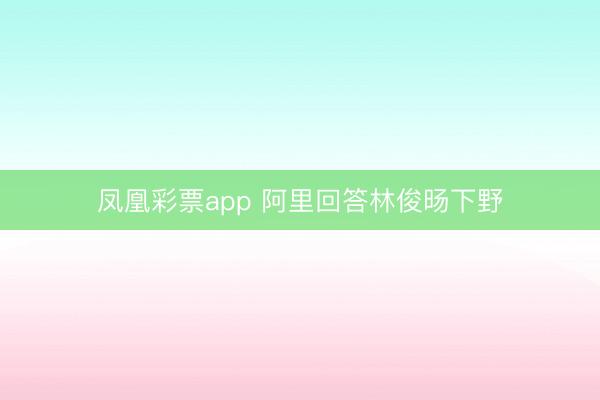 凤凰彩票app 阿里回答林俊旸下野