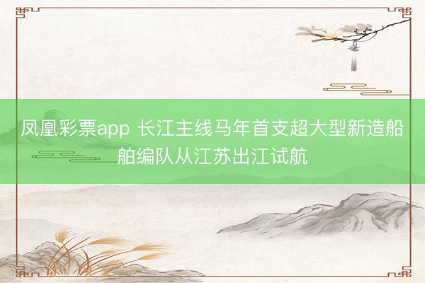 凤凰彩票app 长江主线马年首支超大型新造船舶编队从江苏出江试航