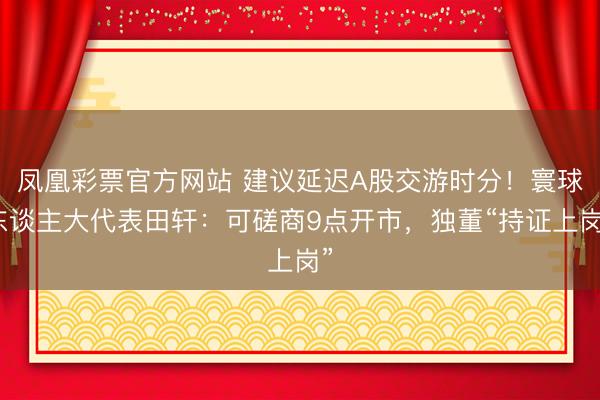 凤凰彩票官方网站 建议延迟A股交游时分！寰球东谈主大代表田轩：可磋商9点开市，独董“持证上岗”