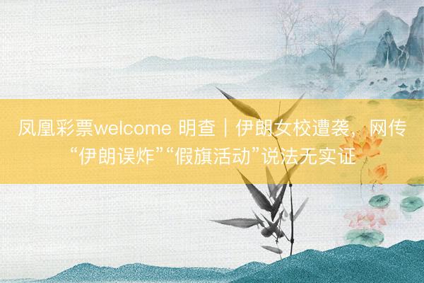 凤凰彩票welcome 明查｜伊朗女校遭袭，网传“伊朗误炸”“假旗活动”说法无实证
