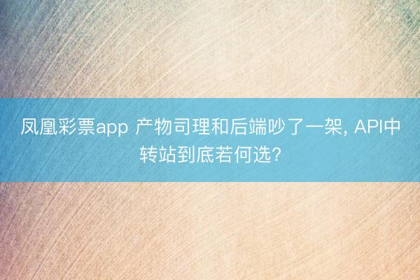 凤凰彩票app 产物司理和后端吵了一架， API中转站到底若何选?