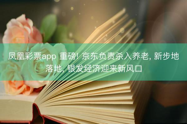 凤凰彩票app 重磅! 京东负责杀入养老， 新步地落地， 银发经济迎来新风口