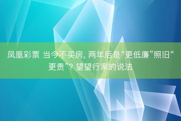 凤凰彩票 当今不买房， 两年后是“更低廉”照旧“更贵”? 望望行家的说法