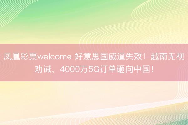 凤凰彩票welcome 好意思国威逼失效！越南无视劝诫，4000万5G订单砸向中国！