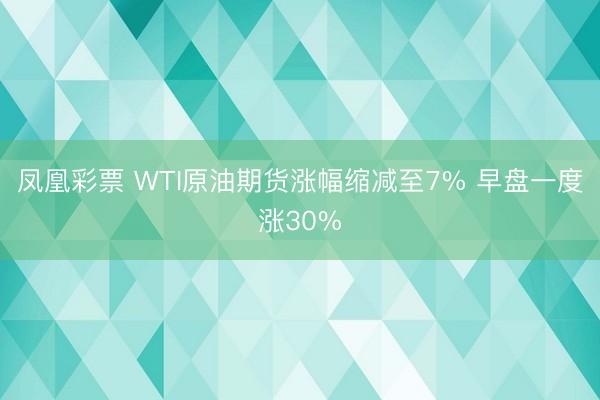 凤凰彩票 WTI原油期货涨幅缩减至7% 早盘一度涨30%