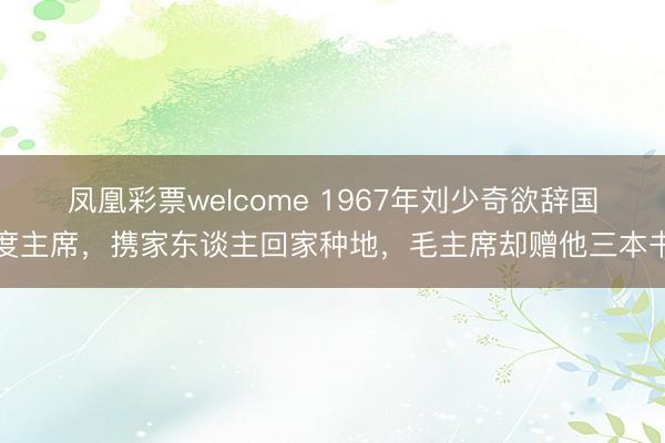 凤凰彩票welcome 1967年刘少奇欲辞国度主席，携家东谈主回家种地，毛主席却赠他三本书