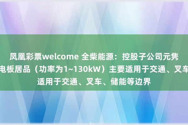凤凰彩票welcome 全柴能源：控股子公司元隽氢能的氢燃料电板居品（功率为1~130kW）主要适用于交通、叉车、储能等边界