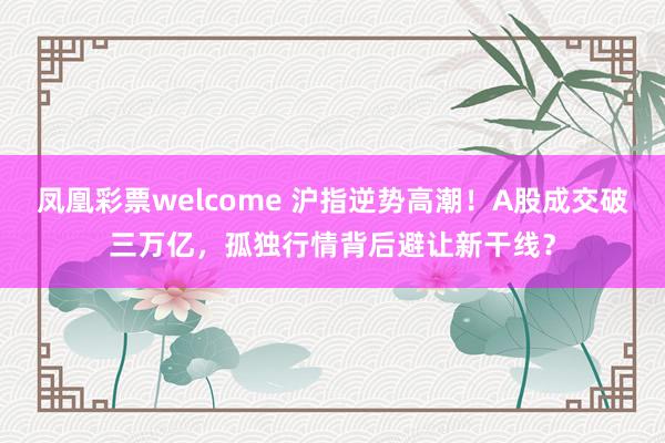 凤凰彩票welcome 沪指逆势高潮！A股成交破三万亿，孤独行情背后避让新干线？
