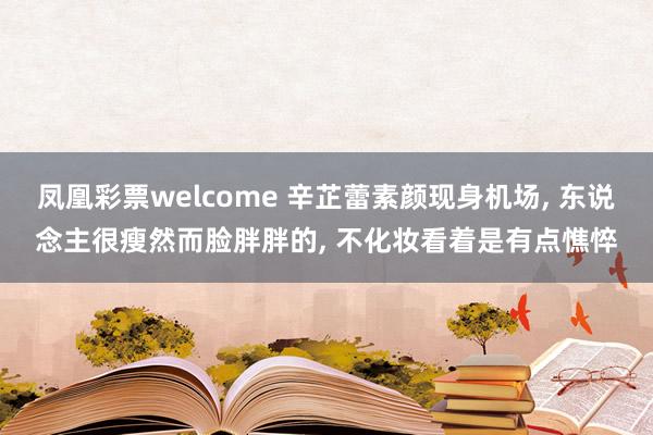 凤凰彩票welcome 辛芷蕾素颜现身机场， 东说念主很瘦然而脸胖胖的， 不化妆看着是有点憔悴