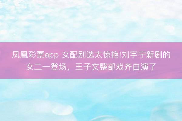 凤凰彩票app 女配别选太惊艳!刘宇宁新剧的女二一登场，王子文整部戏齐白演了
