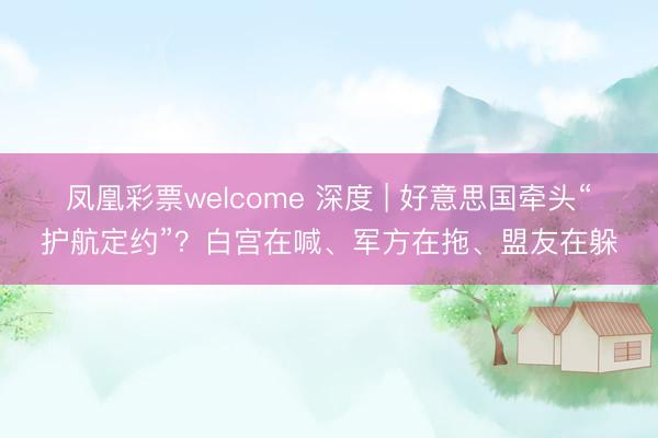 凤凰彩票welcome 深度 | 好意思国牵头“护航定约”？白宫在喊、军方在拖、盟友在躲