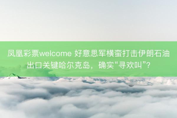 凤凰彩票welcome 好意思军横蛮打击伊朗石油出口关键哈尔克岛，确实“寻欢叫”？
