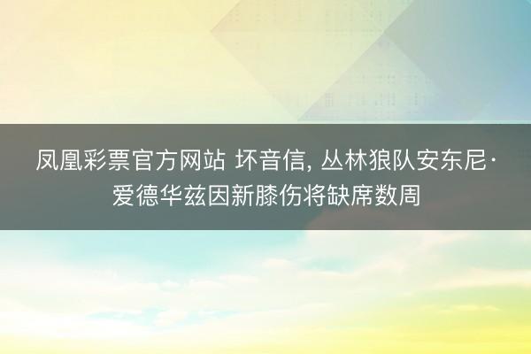 凤凰彩票官方网站 坏音信， 丛林狼队安东尼·爱德华兹因新膝伤将缺席数周