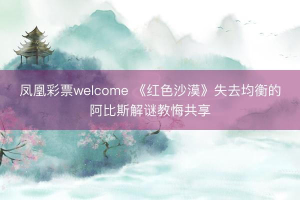 凤凰彩票welcome 《红色沙漠》失去均衡的阿比斯解谜教悔共享
