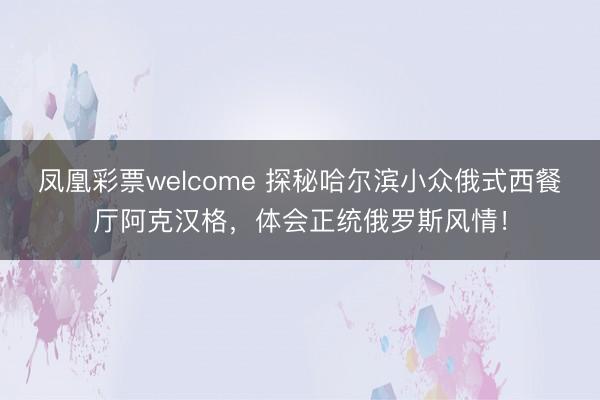 凤凰彩票welcome 探秘哈尔滨小众俄式西餐厅阿克汉格，体会正统俄罗斯风情！