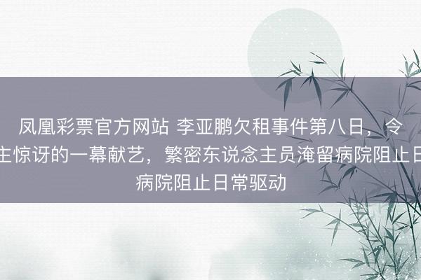 凤凰彩票官方网站 李亚鹏欠租事件第八日，令东说念主惊讶的一幕献艺，繁密东说念主员淹留病院阻止日常驱动